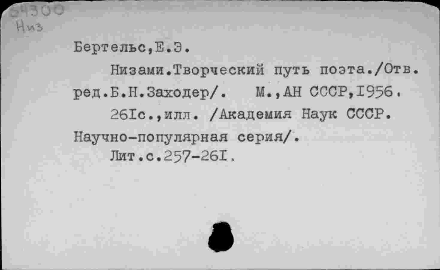 ﻿Бертельс,Е.Э.
Низами.Творческий путь поэта./Отв. ред.Б.Н.Заходер/.	М.,АН СССР,1956 .
261с.,илл. /Академия Наук СССР.
Научно-популярная серия/.
Лит.с.257-261,